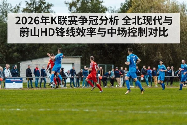 2026年K联赛争冠分析 全北现代与蔚山HD锋线效率与中场控制对比 - nine game